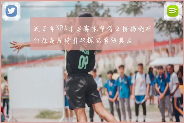 近五年NBA季后赛末节得分榜揭晓布伦森高居榜首双探花紧随其后
