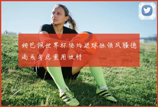 姆巴佩世界杯场均进球独领风骚德尚或考虑重用坎特
