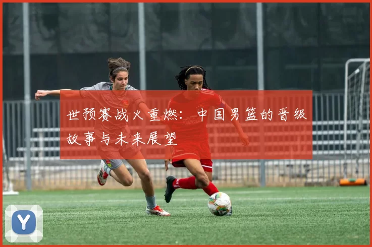 世预赛战火重燃:中国男篮的晋级故事与未来展望