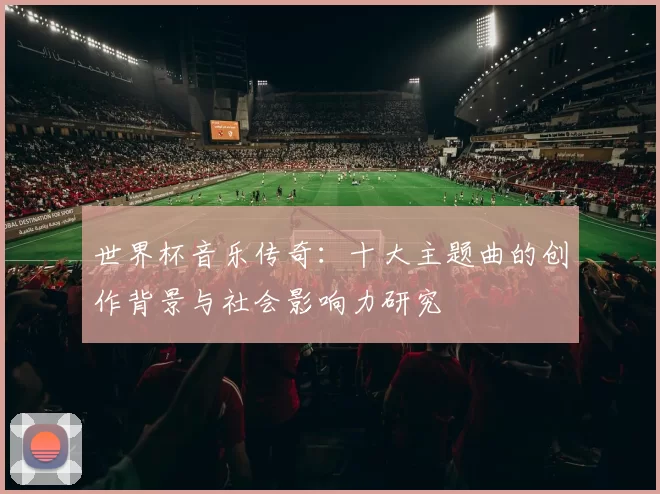 世界杯音乐传奇:十大主题曲的创作背景与社会影响力研究