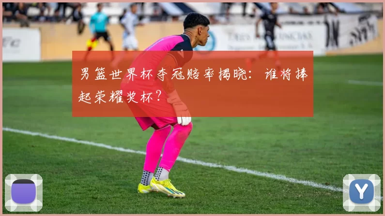 男篮世界杯夺冠赔率揭晓:谁将捧起荣耀奖杯?