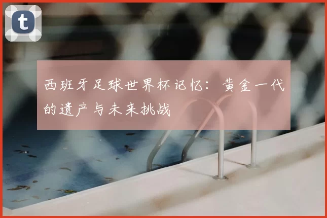 西班牙足球世界杯记忆：黄金一代的遗产与未来挑战