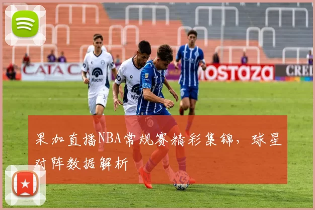 果加直播NBA常规赛精彩集锦，球星对阵数据解析