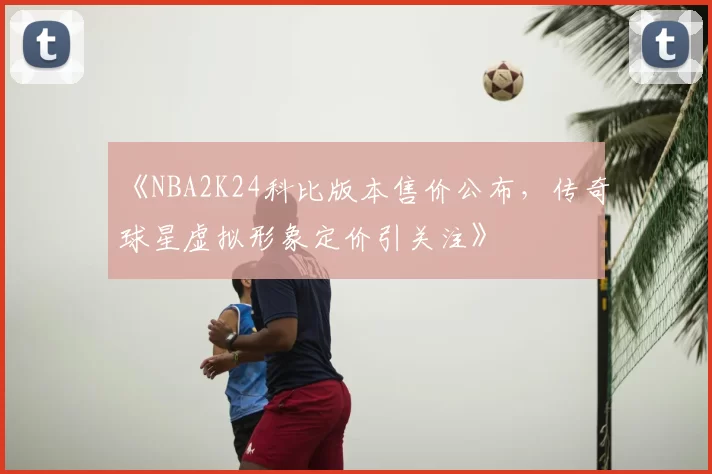 《NBA2K24科比版本售价公布,传奇球星虚拟形象定价引关注》