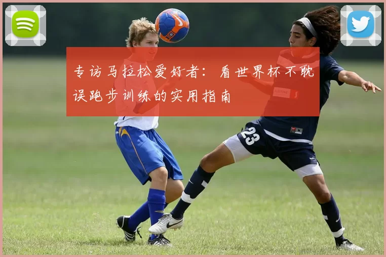 专访马拉松爱好者:看世界杯不耽误跑步训练的实用指南