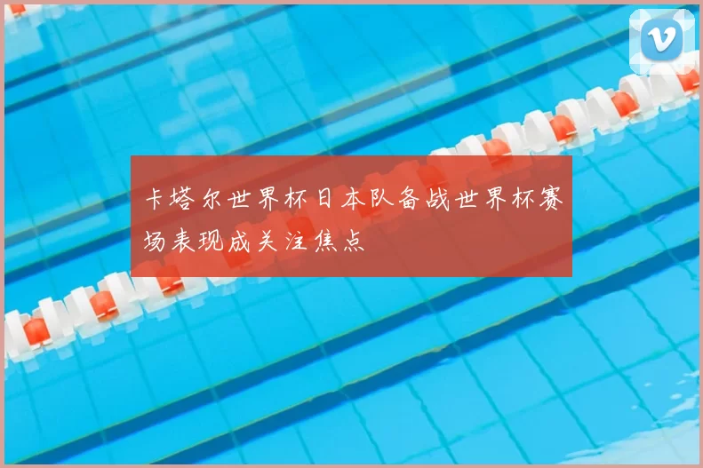 卡塔尔世界杯日本队备战世界杯赛场表现成关注焦点