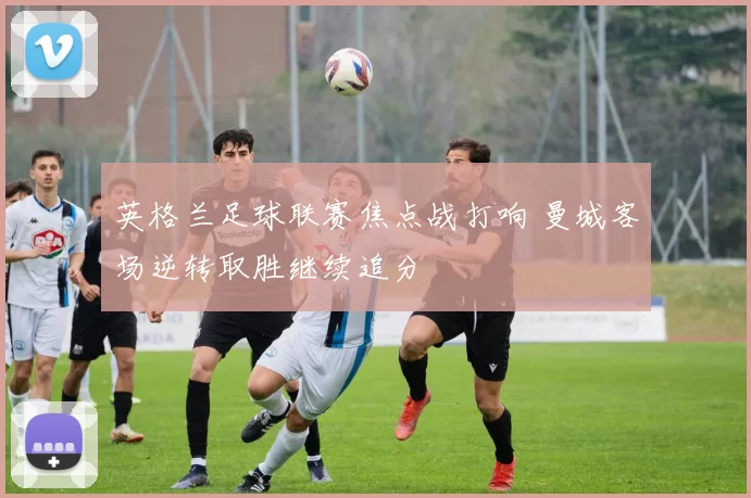 英格兰足球联赛焦点战打响 曼城客场逆转取胜继续追分