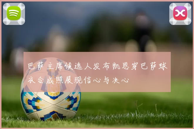 巴萨主席候选人发布凯恩穿巴萨球衣合成照展现信心与决心
