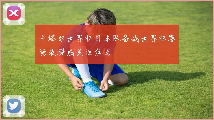 卡塔尔世界杯日本队备战世界杯赛场表现成关注焦点