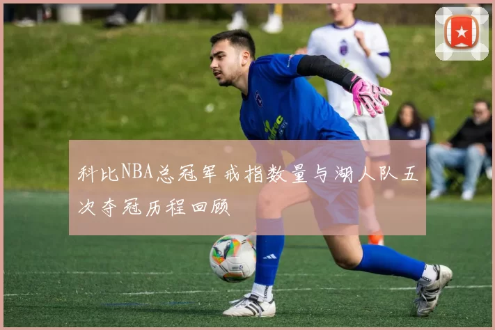 科比NBA总冠军戒指数量与湖人队五次夺冠历程回顾