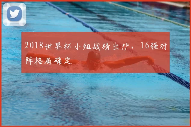 2018世界杯小组战绩出炉,16强对阵格局确定