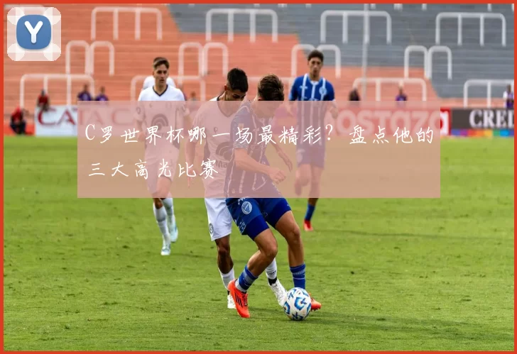 C罗世界杯哪一场最精彩?盘点他的三大高光比赛