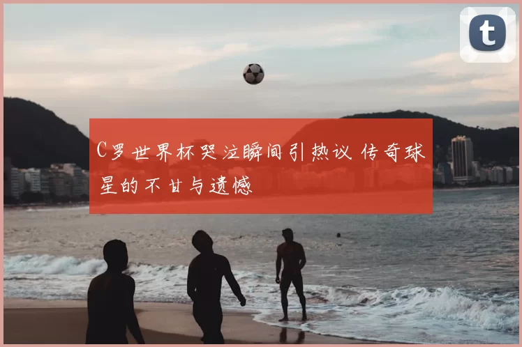 C罗世界杯哭泣瞬间引热议 传奇球星的不甘与遗憾