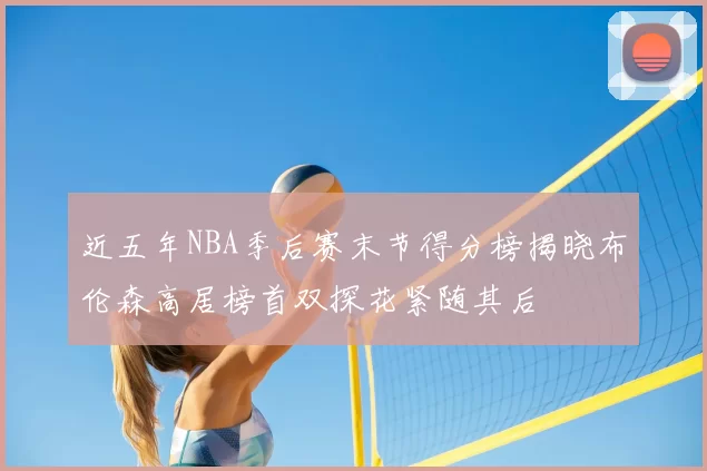 近五年NBA季后赛末节得分榜揭晓布伦森高居榜首双探花紧随其后