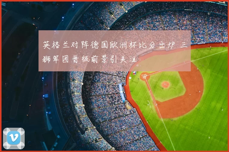 英格兰对阵德国欧洲杯比分出炉 三狮军团晋级前景引关注