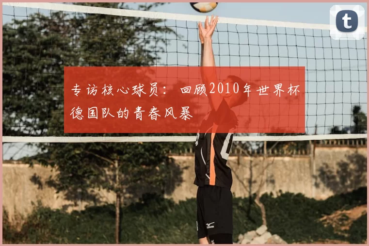 专访核心球员:回顾2010年世界杯德国队的青春风暴