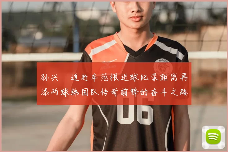 孙兴慜追赶车范根进球纪录距离再添两球韩国队传奇前锋的奋斗之路