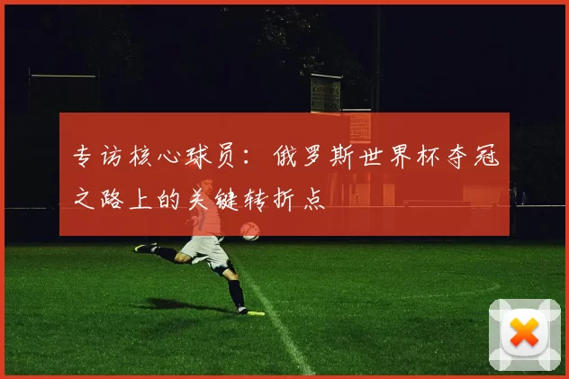 专访核心球员:俄罗斯世界杯夺冠之路上的关键转折点