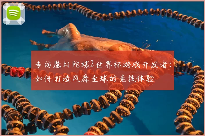 专访魔幻陀螺2世界杯游戏开发者:如何打造风靡全球的竞技体验
