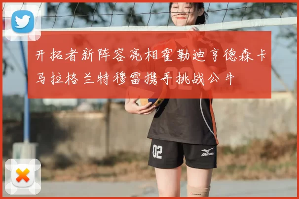开拓者新阵容亮相霍勒迪亨德森卡马拉格兰特穆雷携手挑战公牛