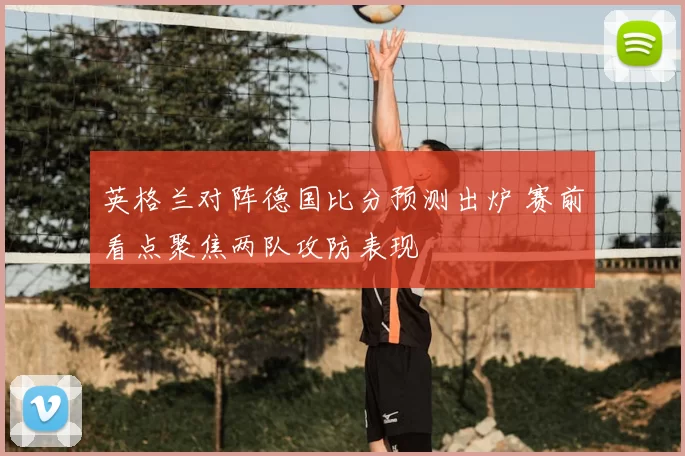 英格兰对阵德国比分预测出炉 赛前看点聚焦两队攻防表现