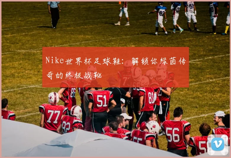 Nike世界杯足球鞋:解锁你绿茵传奇的终极战靴