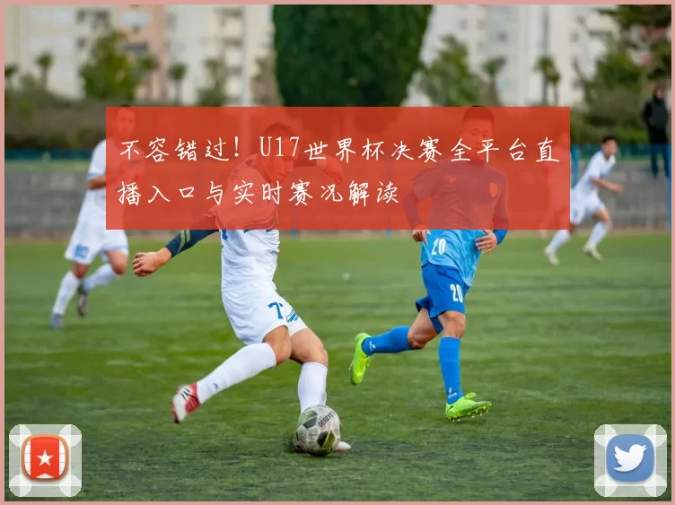 不容错过！U17世界杯决赛全平台直播入口与实时赛况解读