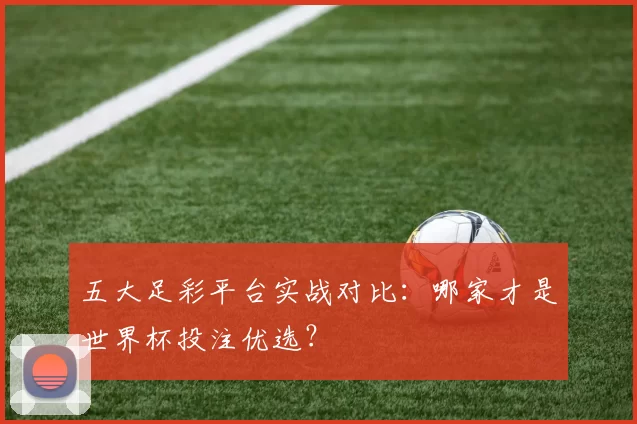 五大足彩平台实战对比：哪家才是世界杯投注优选？
