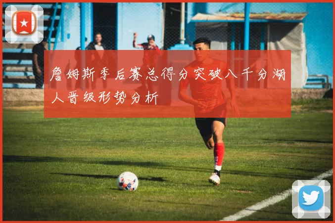 詹姆斯季后赛总得分突破八千分湖人晋级形势分析
