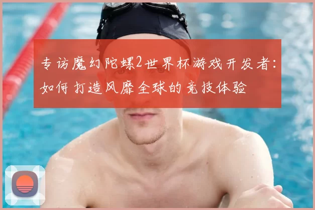 专访魔幻陀螺2世界杯游戏开发者:如何打造风靡全球的竞技体验