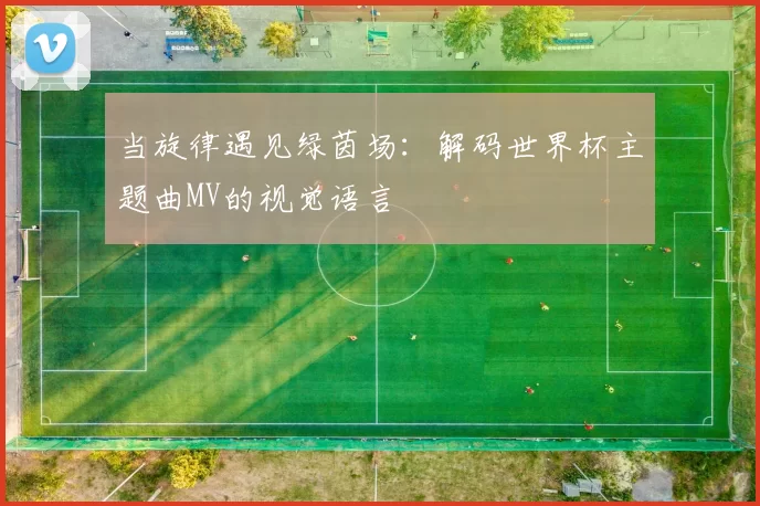 当旋律遇见绿茵场:解码世界杯主题曲MV的视觉语言