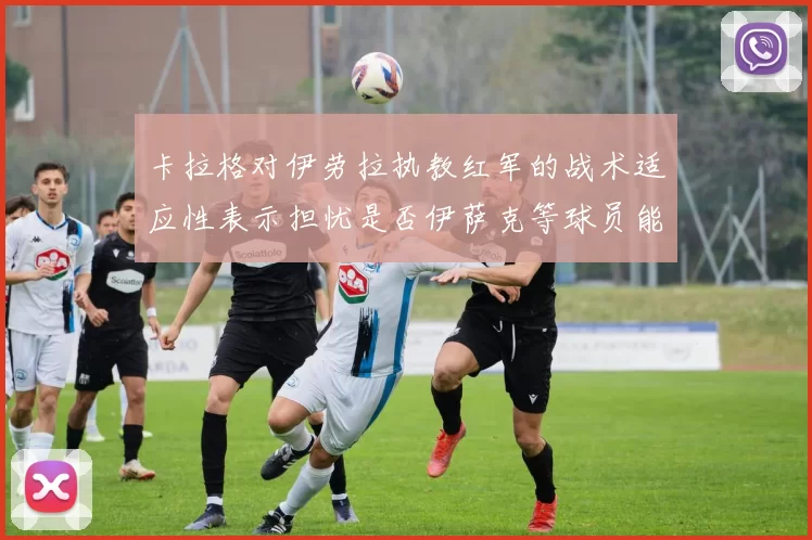 卡拉格对伊劳拉执教红军的战术适应性表示担忧是否伊萨克等球员能融入